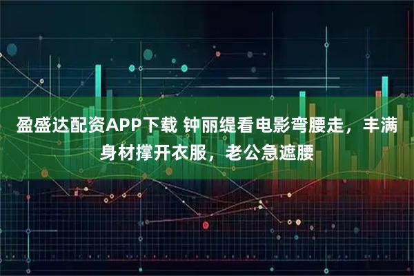 盈盛达配资APP下载 钟丽缇看电影弯腰走，丰满身材撑开衣服，老公急遮腰