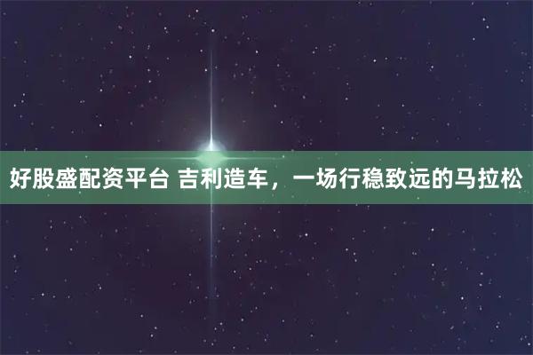 好股盛配资平台 吉利造车，一场行稳致远的马拉松