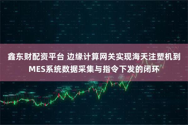 鑫东财配资平台 边缘计算网关实现海天注塑机到MES系统数据采集与指令下发的闭环