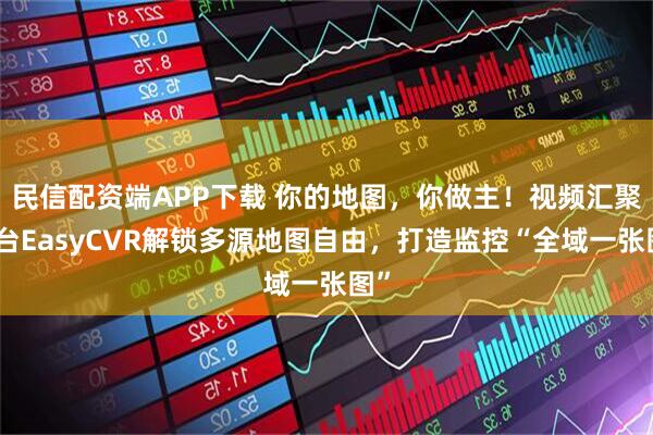 民信配资端APP下载 你的地图，你做主！视频汇聚平台EasyCVR解锁多源地图自由，打造监控“全域一张图”