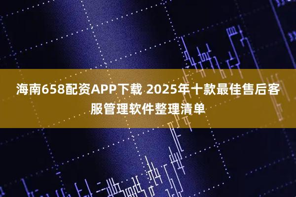 海南658配资APP下载 2025年十款最佳售后客服管理软件整理清单