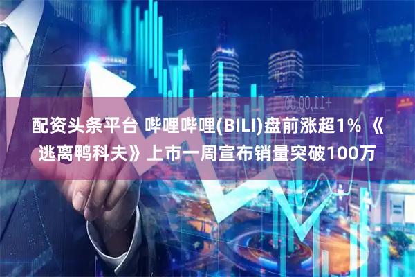 配资头条平台 哔哩哔哩(BILI)盘前涨超1% 《逃离鸭科夫》上市一周宣布销量突破100万