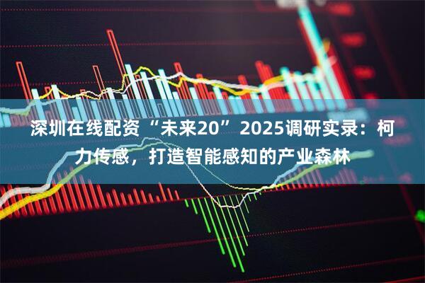 深圳在线配资 “未来20” 2025调研实录：柯力传感，打造智能感知的产业森林