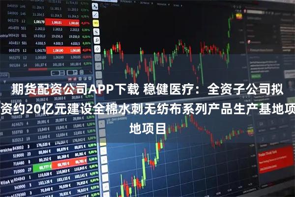 期货配资公司APP下载 稳健医疗：全资子公司拟投资约20亿元建设全棉水刺无纺布系列产品生产基地项目