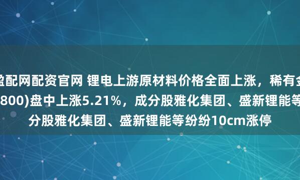 盈配网配资官网 锂电上游原材料价格全面上涨，稀有金属ETF基金(561800)盘中上涨5.21%，成分股雅化集团、盛新锂能等纷纷10cm涨停
