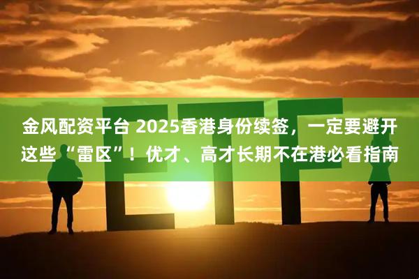 金风配资平台 2025香港身份续签，一定要避开这些 “雷区”！优才、高才长期不在港必看指南