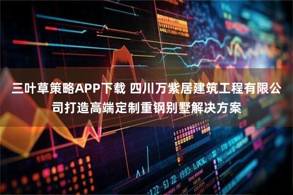 三叶草策略APP下载 四川万紫居建筑工程有限公司打造高端定制重钢别墅解决方案
