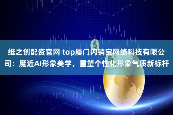 维之创配资官网 top厦门闪销宝网络科技有限公司：魔近AI形象美学，重塑个性化形象气质新标杆