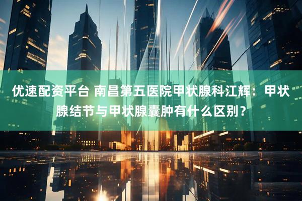 优速配资平台 南昌第五医院甲状腺科江辉：甲状腺结节与甲状腺囊肿有什么区别？