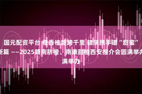 国元配资平台 橙香柚甜跨千里 赣陕携手谱“甜蜜”新篇 ——2025赣南脐橙、南康甜柚西安推介会圆满举办