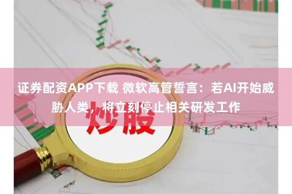 证券配资APP下载 微软高管誓言：若AI开始威胁人类，将立刻停止相关研发工作