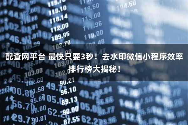 配查网平台 最快只要3秒！去水印微信小程序效率排行榜大揭秘！