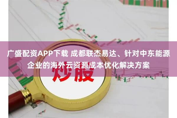 广盛配资APP下载 成都联杰易达、针对中东能源企业的海外云资源成本优化解决方案
