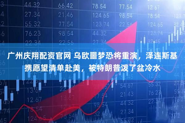 广州庆翔配资官网 乌欧噩梦恐将重演，泽连斯基携愿望清单赴美，被特朗普泼了盆冷水