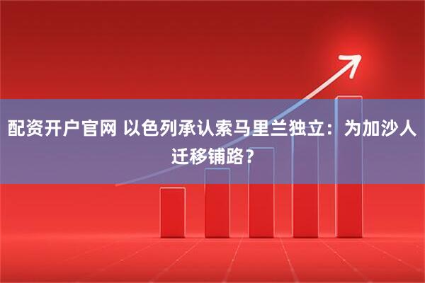配资开户官网 以色列承认索马里兰独立：为加沙人迁移铺路？