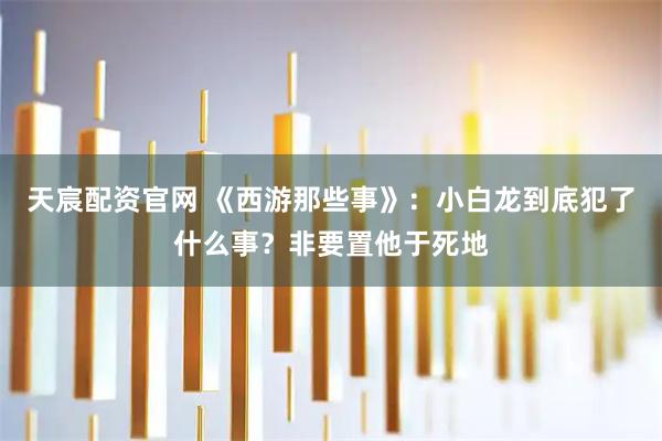 天宸配资官网 《西游那些事》：小白龙到底犯了什么事？非要置他于死地
