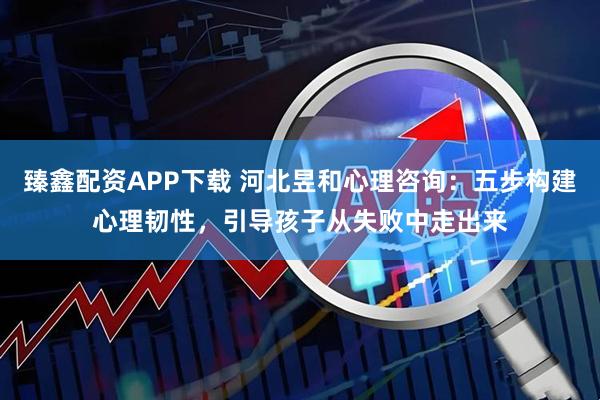 臻鑫配资APP下载 河北昱和心理咨询：五步构建心理韧性，引导孩子从失败中走出来