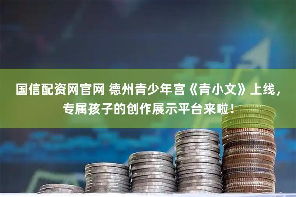 国信配资网官网 德州青少年宫《青小文》上线，专属孩子的创作展示平台来啦！