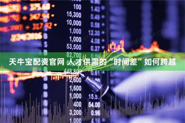 天牛宝配资官网 人才供需的“时间差”如何跨越