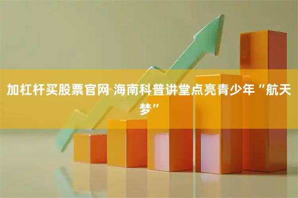 加杠杆买股票官网 海南科普讲堂点亮青少年“航天梦”