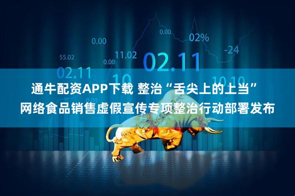 通牛配资APP下载 整治“舌尖上的上当” 网络食品销售虚假宣传专项整治行动部署发布