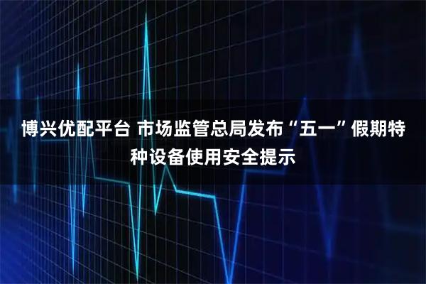 博兴优配平台 市场监管总局发布“五一”假期特种设备使用安全提示