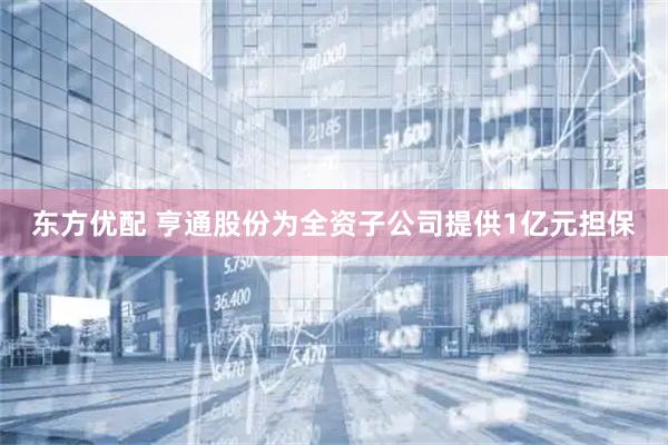 东方优配 亨通股份为全资子公司提供1亿元担保