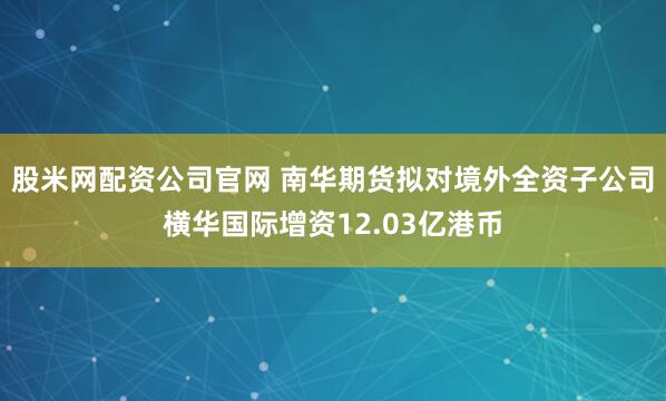 股米网配资公司官网 南华期货拟对境外全资子公司横华国际增资12.03亿港币