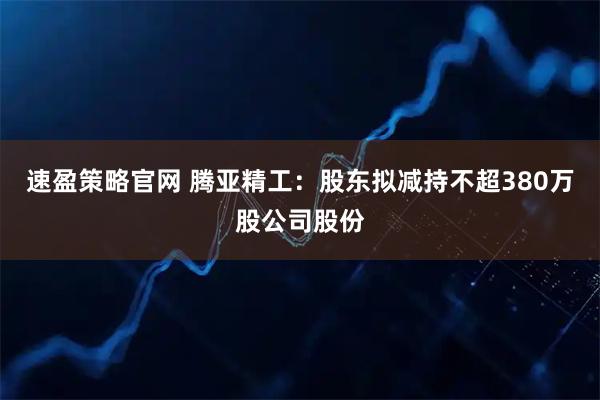 速盈策略官网 腾亚精工：股东拟减持不超380万股公司股份