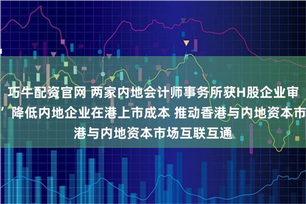 巧牛配资官网 两家内地会计师事务所获H股企业审计“入场券” 降低内地企业在港上市成本 推动香港与内地资本市场互联互通