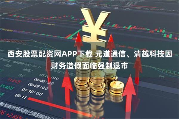 西安股票配资网APP下载 元道通信、清越科技因财务造假面临强制退市