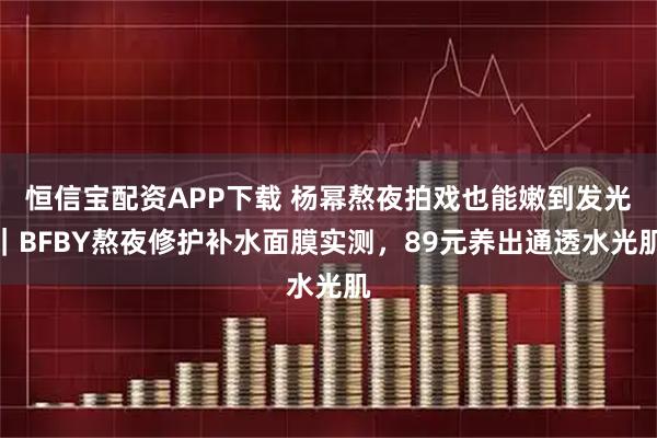 恒信宝配资APP下载 杨幂熬夜拍戏也能嫩到发光｜BFBY熬夜修护补水面膜实测，89元养出通透水光肌