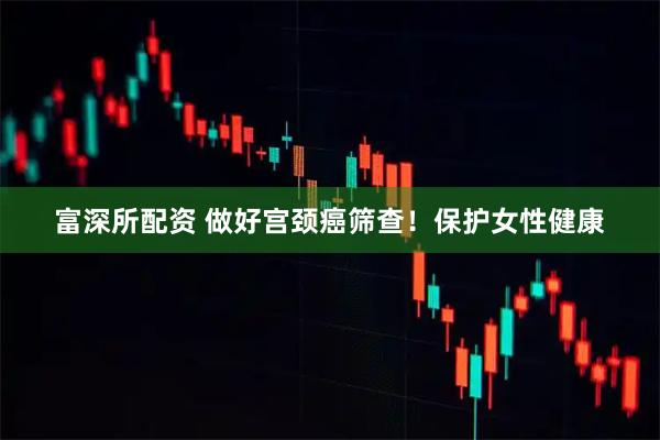 富深所配资 做好宫颈癌筛查！保护女性健康