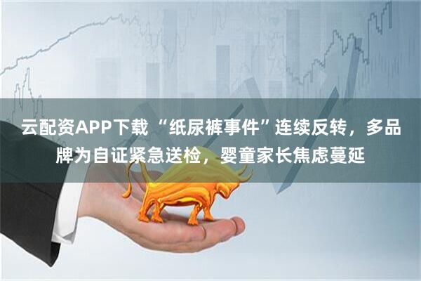云配资APP下载 “纸尿裤事件”连续反转，多品牌为自证紧急送检，婴童家长焦虑蔓延