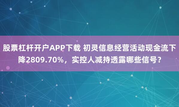 股票杠杆开户APP下载 初灵信息经营活动现金流下降2809.70%,实控人减持透露哪些信号?