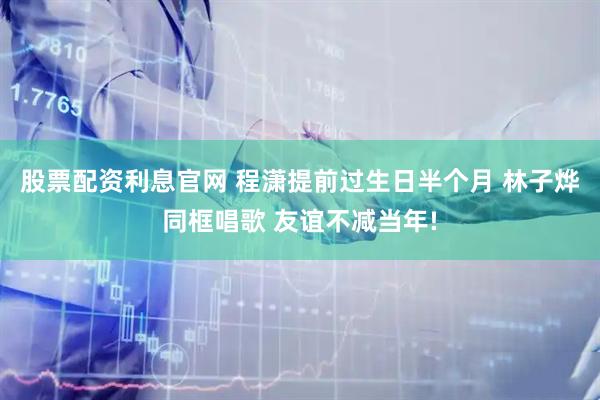 股票配资利息官网 程潇提前过生日半个月 林子烨同框唱歌 友谊不减当年!
