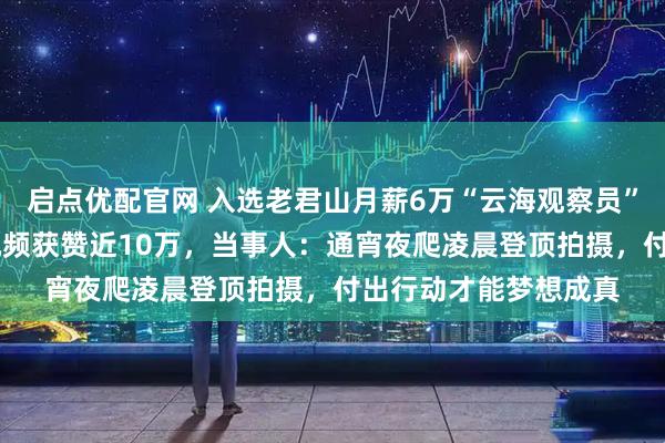启点优配官网 入选老君山月薪6万“云海观察员”的是名00后,参评视频获赞近10万,当事人:通宵夜爬凌晨登顶拍摄,付出行动才能梦想成真