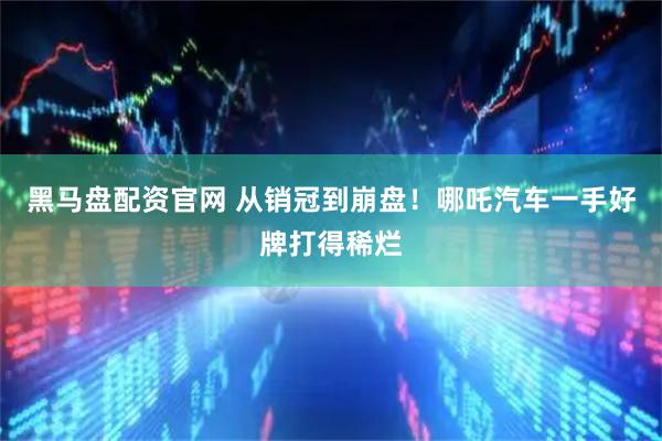 黑马盘配资官网 从销冠到崩盘！哪吒汽车一手好牌打得稀烂