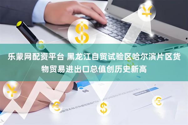 乐蒙网配资平台 黑龙江自贸试验区哈尔滨片区货物贸易进出口总值创历史新高