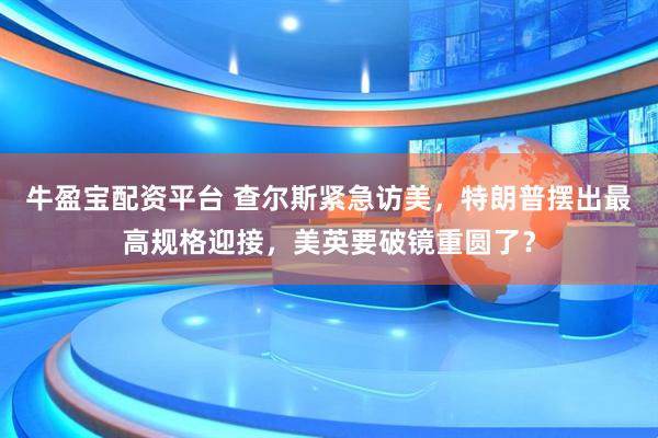 牛盈宝配资平台 查尔斯紧急访美，特朗普摆出最高规格迎接，美英要破镜重圆了？